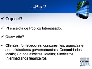 ...PIs ?

 O que é?

 PI é a sigla de Público Interessado.

 Quem são?

 Clientes; fornecedores; concorrentes; agencias e
  administradores governamentais; Comunidades
  locais; Grupos ativistas; Mídias; Sindicatos;
  Intermediários financeiros.
 