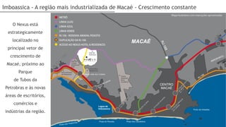 Imboassica - A região mais industrializada de Macaé - Crescimento constante

    O Nexus está
  estrategicamente
    localizado no
  principal vetor de
   crescimento de
 Macaé, próximo ao
       Parque
     de Tubos da
 Petrobras e às novas
 áreas de escritórios,
     comércios e
 indústrias da região.
 