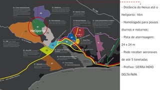 - Distância do Nexus até o

            Heliporto: 1Km

            - Homologado para pousos

Heliporto   diurnos e noturnos;

            - Pista de aterrissagem:

            24 x 24 m

            - Pode receber aeronaves

            de até 5 toneladas

            - Prefixo: SIERRA INDIO

            DELTA PAPA
 