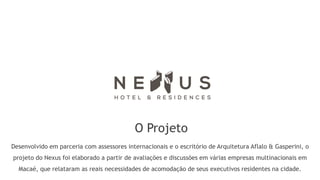 O Projeto
Desenvolvido em parceria com assessores internacionais e o escritório de Arquitetura Aflalo & Gasperini, o
projeto do Nexus foi elaborado a partir de avaliações e discussões em várias empresas multinacionais em
  Macaé, que relataram as reais necessidades de acomodação de seus executivos residentes na cidade.
 