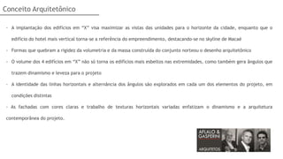Conceito Arquitetônico

 - A implantação dos edifícios em “X” visa maximizar as vistas das unidades para o horizonte da cidade, enquanto que o

   edifício do hotel mais vertical torna-se a referência do empreendimento, destacando-se no skyline de Macaé

 - Formas que quebram a rigidez da volumetria e da massa construída do conjunto norteou o desenho arquitetônico

 - O volume dos 4 edifícios em “X” não só torna os edifícios mais esbeltos nas extremidades, como também gera ângulos que

   trazem dinamismo e leveza para o projeto

 - A identidade das linhas horizontais e alternância dos ângulos são explorados em cada um dos elementos do projeto, em

   condições distintas

 - As fachadas com cores claras e trabalho de texturas horizontais variadas enfatizam o dinamismo e a arquitetura

 contemporânea do projeto.
 