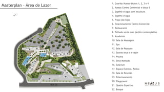 1. Guarita/Acesso blocos 1, 2, 3 e 4
Masterplan – Área de Lazer   2. Acesso Centro Comercial e bloco 5
                             3. Espelho d’água com escultura
                             4. Espelho d’água
                             5. Praça das lojas
                             6. Estacionamento Centro Comercial
                             7. Restaurante
                             8. Telhado verde com jardim contemplativo
                             9. Academia
                             10. Sala de Massagem
                             11. Spa
                             12. Sala de Repouso
                             13. Saunas seca e a vapor
                             14. Piscina
                             15. Deck Molhado
                             16. Solarium
                             17. Espaço Eventos, Festas
                             18. Sala de Reunião
                             19. Estacionamento
                             20. Playground
                             21. Quadra Esportiva
                             22. Bosque
 