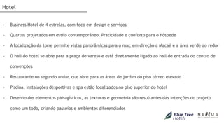 Hotel


-   Business Hotel de 4 estrelas, com foco em design e serviços

-   Quartos projetados em estilo contemporâneo. Praticidade e conforto para o hóspede

-   A localização da torre permite vistas panorâmicas para o mar, em direção a Macaé e a área verde ao redor

-   O hall do hotel se abre para a praça de varejo e está diretamente ligado ao hall de entrada do centro de

    convenções

-   Restaurante no segundo andar, que abre para as áreas de jardim do piso térreo elevado

-   Piscina, instalações desportivas e spa estão localizados no piso superior do hotel

-   Desenho dos elementos paisagísticos, as texturas e geometria são resultantes das intenções do projeto

    como um todo, criando passeios e ambientes diferenciados
 