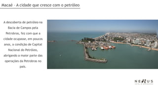 Macaé – A cidade que cresce com o petróleo



 A descoberta de petróleo na
    Bacia de Campos pela
  Petrobras, fez com que a
 cidade ocupasse, em poucos
 anos, a condição de Capital
    Nacional do Petróleo,
 abrigando a maior parte das
 operações da Petrobras no
            país.
 