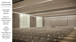 Centro de
Convenções

Capacidade:
  Até 450
  pessoas.

   Pode ser
dividido em 3
salas menores
   para 150
   pessoas.

     Salas
   equipadas
      com
tecnologia em
   som, luz e
 segurança de
  alto padrão
 