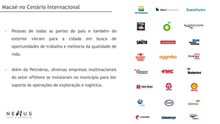 Macaé no Cenário Internacional



-   Pessoas de todas as partes do país e também do
    exterior   vieram   para   a   cidade   em   busca   de
    oportunidades de trabalho e melhoria da qualidade de
    vida.


-   Além da Petrobras, diversas empresas multinacionais
    do setor offshore se instalaram no município para dar
    suporte às operações de exploração e logística.
 