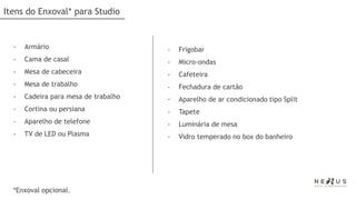 Itens do Enxoval* para Studio


  -   Armário                         -   Frigobar
  -   Cama de casal                   -   Micro-ondas
  -   Mesa de cabeceira               -   Cafeteira
  -   Mesa de trabalho                -   Fechadura de cartão
  -   Cadeira para mesa de trabalho   -   Aparelho de ar condicionado tipo Split
  -   Cortina ou persiana             -   Tapete
  -   Aparelho de telefone            -   Luminária de mesa
  -   TV de LED ou Plasma             -   Vidro temperado no box do banheiro




  *Enxoval opcional.
 
