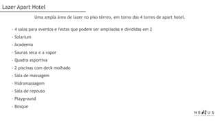 Lazer Apart Hotel
                Uma ampla área de lazer no piso térreo, em torno das 4 torres de apart hotel.

   - 4 salas para eventos e festas que podem ser ampliadas e divididas em 2
   - Solarium
   - Academia
   - Saunas seca e a vapor
   - Quadra esportiva
   - 2 piscinas com deck molhado
   - Sala de massagem
   - Hidromassagem
   - Sala de repouso
   - Playground
   - Bosque
 