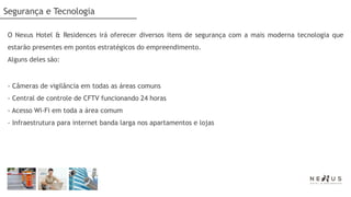 Segurança e Tecnologia

O Nexus Hotel & Residences irá oferecer diversos itens de segurança com a mais moderna tecnologia que
estarão presentes em pontos estratégicos do empreendimento.
Alguns deles são:


- Câmeras de vigilância em todas as áreas comuns
- Central de controle de CFTV funcionando 24 horas
- Acesso Wi-Fi em toda a área comum
- Infraestrutura para internet banda larga nos apartamentos e lojas
 