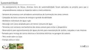 Sustentabilidade
 No planejamento do Nexus, diversos itens de sustentabilidade foram aplicados ao projeto para que o
 empreendimento reduza os impactos sobre o meio ambiente.

- Sensores de presença com ativadores automáticos de iluminação nas áreas comuns
- Lâmpadas de baixo consumo de energia e grande durabilidade
- Medidores individuais de água e gás
- Descarga com caixa acoplada para um menor consumo de água
- Torneiras com sensores nos banheiros das áreas comuns para evitar o desperdício
- Reservatório para aproveitamento de águas pluviais para manutenção de jardins, calçadas e ruas internas
-Tomadas para recarga de carros elétricos e bicicletas elétricas na garagem do subsolo
- Teto verde sobre as lojas
- Energia eólica e solar
 