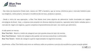 - Das mãos da empresária Chieko Aoki, nasceu em 1997 a bandeira, que se tornou referência para o mercado hoteleiro pela
sua elegância, estilo próprio, inovação e excelência dos serviços, produtos e pessoas.


- Desde o início de suas operações, a Blue Tree Hotels teve como objetivo de administrar hotéis localizados em regiões
estratégicas do Brasil. Hoje, a empresa está presente em diversos destinos brasileiros, operando tanto hotéis voltados para o
mercado de viagens de negócios, quanto completos empreendimentos de lazer, nos resorts que administra.


A rede possui as marcas:
Blue Tree Park - Resorts e hotéis de categoria luxo com grandes áreas de lazer de eventos.
Blue Tree Premium - Hotéis de categoria alto padrão com serviços executivos e sofisticados.
Blue Tree Towers - Hotéis de categoria superior especializados no segmento business.


Atualmente, a Blue Tree Hotels está entre as melhores redes em produtos e serviços de excelência e possui atuação global.
 