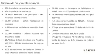 Números de Crescimento de Macaé
•   80% da produção nacional de petróleo              •   70.000 pousos e decolagens de helicópteros e
•   47% da produção nacional de gás                       aviões / ano 455.000 passageiros transportados
•   36.000,00 Reais/ano - PIB per-capita - 200%       •   15.000 novas contratações previstas até 2015 pela
    maior que a média nacional                            Petrobras
•   30.000 unidades - déficit habitacional do         •   1.1 bilhão serão investidos no TERLOM - Terminal
    município                                             logístico portuário de Macaé
•   4.000 empresas instaladas no município desde      •   2º lugar em arrecadação de ISS do Estado do Rio de
    1970                                                  Janeiro
•   200.000 habitantes + público flutuante que        •   3ª maior arrecadação de ICMS do Estado
    trabalha na cidade                                •   7º lugar na evolução do PIB no setor de energia - A
•   25,7 bilhões de Reais investidos pela Petrobras       média de Macaé é de 5,4%, enquanto no restante
    até 2010 - 80% dos investimentos da empresa           do país é de 4%.
    no país.
•   600% de crescimento da cidade nos últimos 10
    anos - Maior que a China no mesmo período
 