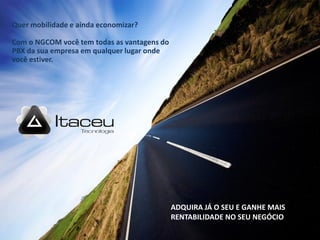 Quer mobilidade e ainda economizar?

Com o NGCOM você tem todas as vantagens do
PBX da sua empresa em qualquer lugar onde
você estiver.




                                             ADQUIRA JÁ O SEU E GANHE MAIS
                                             RENTABILIDADE NO SEU NEGÓCIO
 
