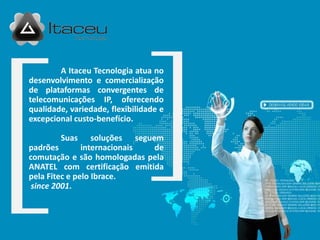 A Itaceu Tecnologia atua no
desenvolvimento e comercialização
de plataformas convergentes de
telecomunicações IP, oferecendo
qualidade, variedade, flexibilidade e
excepcional custo-benefício.

        Suas      soluções seguem
padrões        internacionais   de
comutação e são homologadas pela
ANATEL com certificação emitida
pela Fitec e pelo Ibrace.
 since 2001.
 