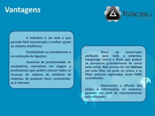 Vantagens


           A interface é via web o que
 permite fácil manutenção e melhor ajuste
 ao sistema telefônico;
            Flexibilidade no atendimento e               Plano     de     numeração
 na realização de ligações;                  unificado para toda a empresa,
                                             integrando matriz e filiais que podem
            Aumento de produtividade de      se comunicar gratuitamente de ramal
 vendedores, executivos em viagem e          para ramal. Não precisa ter um NGCom
 profissionais que podem acessar todos os    em cada filial, ele pode ser único, e as
 recursos do sistema de telefonia da         filiais estarem registradas neste PABX
 empresa, de qualquer local, conectando-     centralizado;
 se à internet;
                                                        Potencializa a difusão dos
                                             dados e informações na empresa,
                                             gerando um nível de relacionamento
                                             mais eficiente.
 