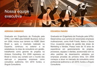 Nossa equipeexecutivaO que fazemosComo fazemosADRIANA CAMARGOGraduada em Engenharia de Produção pela UFRJ, com MBA pela ESADEBusiness Schoolem 2004. Iniciou sua carreira no HSBC Bank Brasil e, após o mestrado realizado na Espanha, continuou no exterior e se estabeleceu na área de consultoria em gestão, trabalhando como gerente de projetos na Antares Consulting. Em 2008 regressou ao Brasil e iniciou seu contato com o mundo das start-ups e pequenas empresas como consultora autônoma. Em 2010 fundou a Ângulo Consultoria.EDUARDA PAIXÃOGraduada em Engenharia de Produção pela UFRJ. Desenvolveu sua carreira em renomadas empresas multinacionais, como Kraft Foods, Nokia e Souza Cruz, ocupando cargos de gestão das áreas de Marketing e Vendas. Possui mais de 10 anos de experiência em gerenciamento de projetos, processos, equipes e clientes, acostumada com os altos padrões de desempenho adotados por empresas privadas de primeira linha. Em 2009 começou a atuar no mercado de consultoria como profissional autônoma e, em 2010, fundou a Ângulo Consultoria.