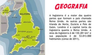 Geografia
A Inglaterra é a maior das quatro
partes que formam o país chamado
Reino Unido. As outras partes são
Irlanda do Norte, Escócia e País de
Gales. Londres é a capital tanta da
Inglaterra quanto o Reino Unido. A
área da Inglaterra é de 130.281 km² e
sua população é de 53.013.000
habitantes (censo de 2011).
 