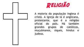 Religião
A maioria da população inglesa é
cristã. A igreja de lá é anglicana,
protestante, que é a religião
oficial do país. Há também
grandes grupos de católicos,
muçulmanos, siques, hindus e
judeus.
 