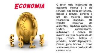Economia O setor mais importante da
economia inglesa é o de
serviços, nas áreas de turismo,
bancos e seguros. Londres é
um dos maiores centros
financeiros mundiais. Há
grandes indústrias de
alimentos, produtos químicos,
têxteis, computadores,
automóveis e aviões. Os
maiores cultivos do país são de
trigo, cevada, batata e
produtos hortifrutigranjeiros.
Cria-se gado bovino e ovino
(carneiros) para a produção de
carne e leite.
 