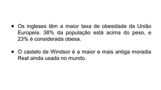 ● Os ingleses têm a maior taxa de obesidade da União
Europeia. 38% da população está acima do peso, e
23% é considerada obesa.
● O castelo de Windsor é a maior e mais antiga moradia
Real ainda usada no mundo.
 
