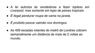 ● A lei autoriza às vendedoras a fazer topless em
Liverpool, mas somente em lojas de peixes tropicais.
● É ilegal pendurar roupa de cama na janela.
● É proibido pescar salmão nos domingos
● As 409 escadas rolantes do metrô de Londres cobrem
semanalmente um distância de mais de 2 voltas ao
mundo.
 