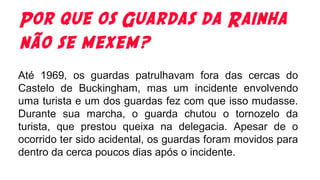 Por que os Guardas da Rainha
não se mexem?
Até 1969, os guardas patrulhavam fora das cercas do
Castelo de Buckingham, mas um incidente envolvendo
uma turista e um dos guardas fez com que isso mudasse.
Durante sua marcha, o guarda chutou o tornozelo da
turista, que prestou queixa na delegacia. Apesar de o
ocorrido ter sido acidental, os guardas foram movidos para
dentro da cerca poucos dias após o incidente.
 