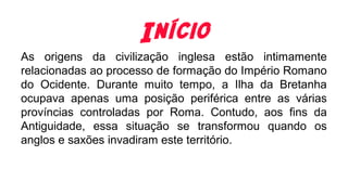 Início
As origens da civilização inglesa estão intimamente
relacionadas ao processo de formação do Império Romano
do Ocidente. Durante muito tempo, a Ilha da Bretanha
ocupava apenas uma posição periférica entre as várias
províncias controladas por Roma. Contudo, aos fins da
Antiguidade, essa situação se transformou quando os
anglos e saxões invadiram este território.
 