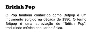 British Pop
O Pop também conhecido como Britpop é um
movimento surgido na década de 1980. O termo
Britpop é uma abreviação de “British Pop”,
traduzindo música popular britânica.
 