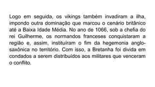 Logo em seguida, os vikings também invadiram a ilha,
impondo outra dominação que marcou o cenário britânico
até a Baixa Idade Média. No ano de 1066, sob a chefia do
rei Guilherme, os normandos franceses conquistaram a
região e, assim, instituíram o fim da hegemonia anglo-
saxônica no território. Com isso, a Bretanha foi divida em
condados a serem distribuídos aos militares que venceram
o conflito.
 