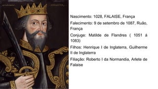 Nascimento: 1028, FALAISE, França
Falecimento: 9 de setembro de 1087, Ruão,
França
Conjuge: Matilde de Flandres ( 1051 á
1083)
Filhos: Henrique I de Inglaterra, Guilherme
II de Inglaterra
Filiação: Roberto I da Normandia, Arlete de
Falaise
 