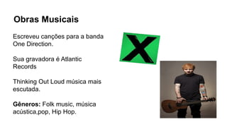 Obras Musicais
Escreveu canções para a banda
One Direction.
Sua gravadora é Atlantic
Records
Thinking Out Loud música mais
escutada.
Gêneros: Folk music, música
acústica,pop, Hip Hop.
 
