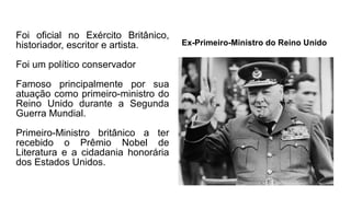 Foi oficial no Exército Britânico,
historiador, escritor e artista.
Foi um político conservador
Famoso principalmente por sua
atuação como primeiro-ministro do
Reino Unido durante a Segunda
Guerra Mundial.
Primeiro-Ministro britânico a ter
recebido o Prêmio Nobel de
Literatura e a cidadania honorária
dos Estados Unidos.
Ex-Primeiro-Ministro do Reino Unido
 