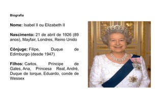 Biografia
Nome: Isabel II ou Elizabeth II
Nascimento: 21 de abril de 1926 (89
anos), Mayfair, Londres, Reino Unido
Cônjuge: Filipe, Duque de
Edimburgo (desde 1947)
Filhos: Carlos, Príncipe de
Gales, Ana, Princesa Real, André,
Duque de Iorque, Eduardo, conde de
Wessex
 