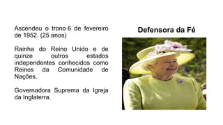 Defensora da FéAscendeu o trono 6 de fevereiro
de 1952. (25 anos)
Rainha do Reino Unido e de
quinze outros estados
independentes conhecidos como
Reinos da Comunidade de
Nações.
Governadora Suprema da Igreja
da Inglaterra.
 