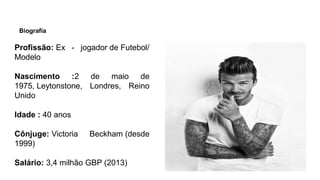 Biografia
Profissão: Ex - jogador de Futebol/
Modelo​
Nascimento :2 de maio de
1975, Leytonstone, Londres, Reino
Unido
Idade : 40 anos​
Cônjuge: Victoria Beckham (desde
1999)
Salário: 3,4 milhão GBP (2013)
 
