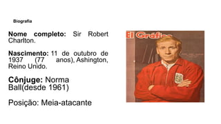 Biografia
Nome completo: Sir Robert
Charlton.
Nascimento: 11 de outubro de
1937 (77 anos), Ashington,
Reino Unido.
Cônjuge: Norma
Ball(desde 1961)
Posição: Meia-atacante
 