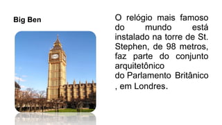 Big Ben O relógio mais famoso
do mundo está
instalado na torre de St.
Stephen, de 98 metros,
faz parte do conjunto
arquitetônico
do Parlamento Britânico
, em Londres.
 