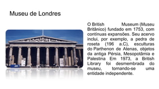 Museu de Londres
O British Museum (Museu
Britânico) fundado em 1753, com
contínuas expansões. Seu acervo
inclui, por exemplo, a pedra de
roseta (196 a.C), esculturas
do Parthenon de Atenas, objetos
da antiga Pérsia, Mesopotâmia e
Palestina Em 1973, a British
Library foi desmembrada do
museu, tornando-se uma
entidade independente.
 