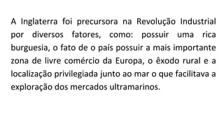 A Inglaterra foi precursora na Revolução Industrial
por diversos fatores, como: possuir uma rica
burguesia, o fato de o país possuir a mais importante
zona de livre comércio da Europa, o êxodo rural e a
localização privilegiada junto ao mar o que facilitava a
exploração dos mercados ultramarinos.
 