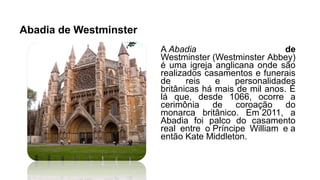 Abadia de Westminster
A Abadia de
Westminster (Westminster Abbey)
é uma igreja anglicana onde são
realizados casamentos e funerais
de reis e personalidades
britânicas há mais de mil anos. É
lá que, desde 1066, ocorre a
cerimônia de coroação do
monarca britânico. Em 2011, a
Abadia foi palco do casamento
real entre o Príncipe William e a
então Kate Middleton.
 