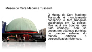 Museu de Cera Madame Tussaud
O Museu de Cera Madame
Tussauds é mundialmente
conhecido e tem franquias
espalhadas em 12 países.
Mas aqui em Londres que
tudo começou. Aqui se
encontram estátuas perfeitas
de grandes estrelas do
mundo artístico e
personalidades históricas.
 