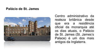 Palácio de St. James
Centro administrativo da
realeza britânica desde
que era a residência
oficial da monarquia até
os dias atuais, o Palácio
de St. James (St. James’s
Palace) é um dos mais
antigos da Inglaterra.
 