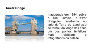 Tower Bridge
Inaugurada em 1894, sobre
o Rio Tâmisa, a Tower
Bridge foi construída ao
lado da Torre de Londres e
se tornou ao longo dos anos
um dos pontos turísticos
mais visitados e
fotografados da cidade.
 