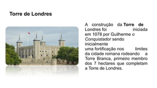 Torre de Londres
A construção da Torre de
Londres foi iniciada
em 1078 por Guilherme o
Conquistador sendo
inicialmente
uma fortificação nos limites
da cidade romana rodeando a
Torre Branca, primeiro membro
dos 7 hectares que completam
a Torre de Londres.
 