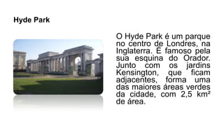 Hyde Park
O Hyde Park é um parque
no centro de Londres, na
Inglaterra. É famoso pela
sua esquina do Orador.
Junto com os jardins
Kensington, que ficam
adjacentes, forma uma
das maiores áreas verdes
da cidade, com 2,5 km²
de área.
 