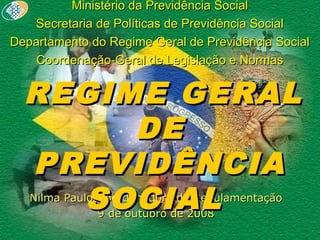 Ministério da Previdência SocialMinistério da Previdência Social
Secretaria de Políticas de Previdência SocialSecretaria de Políticas de Previdência Social
Departamento do Regime Geral de Previdência SocialDepartamento do Regime Geral de Previdência Social
Coordenação-Geral de Legislação e NormasCoordenação-Geral de Legislação e Normas
Nilma Paulo/Coordenadora de RegulamentaçãoNilma Paulo/Coordenadora de Regulamentação
9 de outubro de 20089 de outubro de 2008
REGIME GERALREGIME GERAL
DEDE
PREVIDÊNCIAPREVIDÊNCIA
SOCIALSOCIAL
 