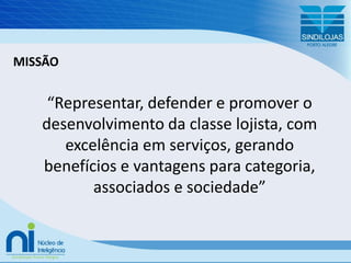 MISSÃO“Representar, defender e promover o desenvolvimento da classe lojista, com excelência em serviços, gerando benefícios e vantagens para categoria, associados e sociedade”