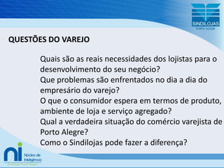 QUESTÕES DO VAREJOQuais são as reais necessidades dos lojistas para o desenvolvimento do seu negócio?Que problemas são enfrentados no dia a dia do empresário do varejo?O que o consumidor espera em termos de produto, ambiente de loja e serviço agregado?Qual a verdadeira situação do comércio varejista de Porto Alegre?Como o Sindilojas pode fazer a diferença?