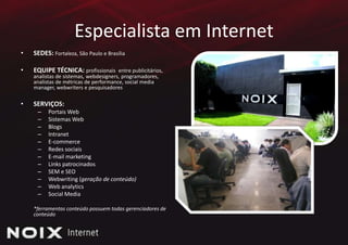 Especialista em InternetSEDES: Fortaleza, São Paulo e BrasíliaEQUIPE TÉCNICA: profissionais  entre publicitários, analistas de sistemas, webdesigners, programadores, analistas de métricas de performance, social media manager, webwriters e pesquisadoresSERVIÇOS:Portais WebSistemas WebBlogsIntranetE-commerceRedessociaisE-mail marketingLinks patrocinadosSEM e SEOWebwriting (geração de conteúdo)Web analyticsSocial Media	*ferramentas conteúdo possuem todas gerenciadores de conteúdo