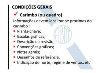 CONDIÇÕES GERAIS

 Carimbo (ou quadro)
Informações devem localizar-se próximas do
carimbo :
 Planta-chave;
 Escalas gráficas;
 Descrição da revisão;
 Convenções gráficas;
 Notas gerais;
 Desenhos de referência.
 Indicação do norte, regime de ventos, etc.

 